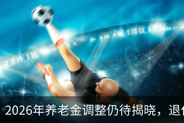 2026年养老金调整仍待揭晓，退休人员心忧何时能够上涨？